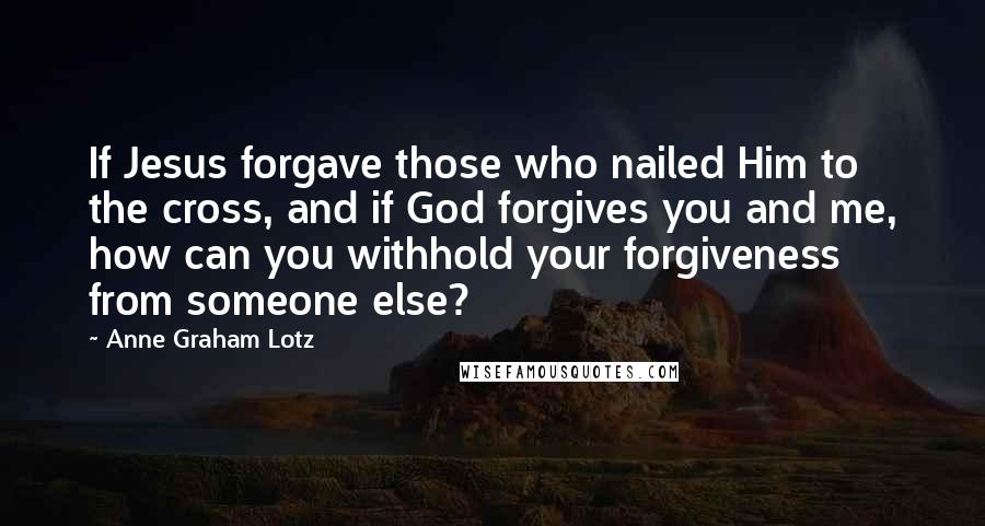 Anne Graham Lotz Quotes: If Jesus forgave those who nailed Him to the cross, and if God forgives you and me, how can you withhold your forgiveness from someone else?