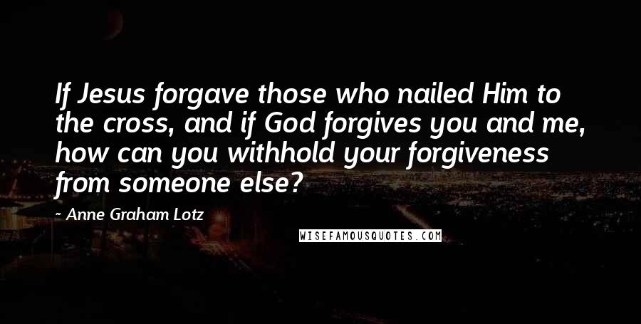 Anne Graham Lotz Quotes: If Jesus forgave those who nailed Him to the cross, and if God forgives you and me, how can you withhold your forgiveness from someone else?