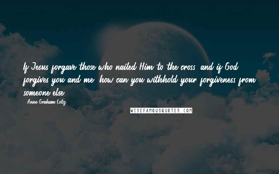 Anne Graham Lotz Quotes: If Jesus forgave those who nailed Him to the cross, and if God forgives you and me, how can you withhold your forgiveness from someone else?