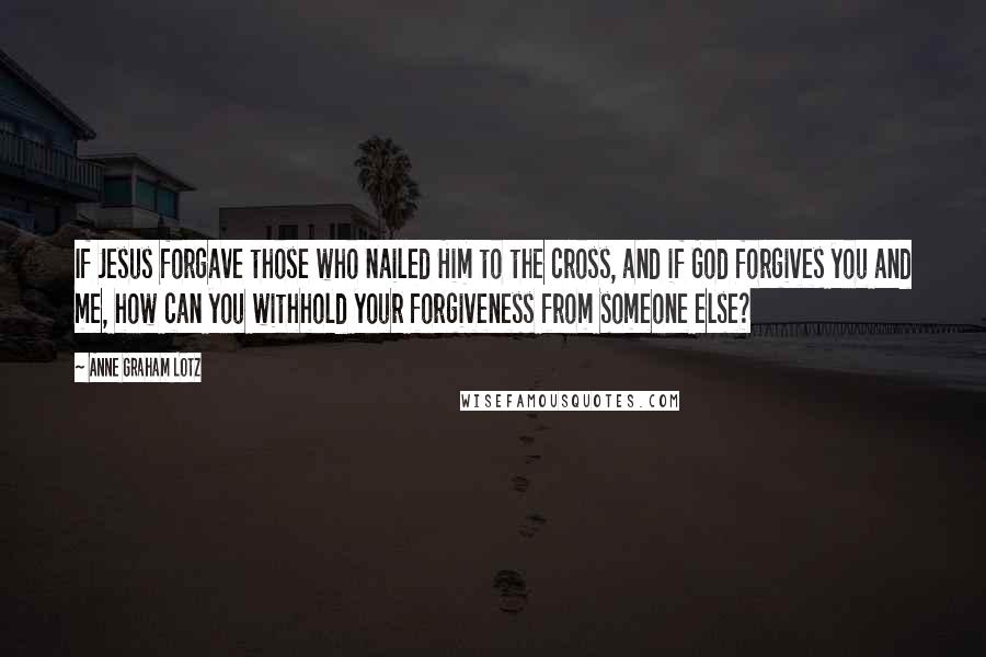Anne Graham Lotz Quotes: If Jesus forgave those who nailed Him to the cross, and if God forgives you and me, how can you withhold your forgiveness from someone else?