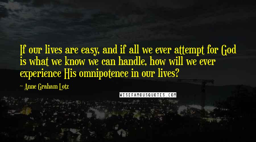 Anne Graham Lotz Quotes: If our lives are easy, and if all we ever attempt for God is what we know we can handle, how will we ever experience His omnipotence in our lives?