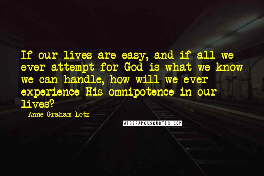 Anne Graham Lotz Quotes: If our lives are easy, and if all we ever attempt for God is what we know we can handle, how will we ever experience His omnipotence in our lives?