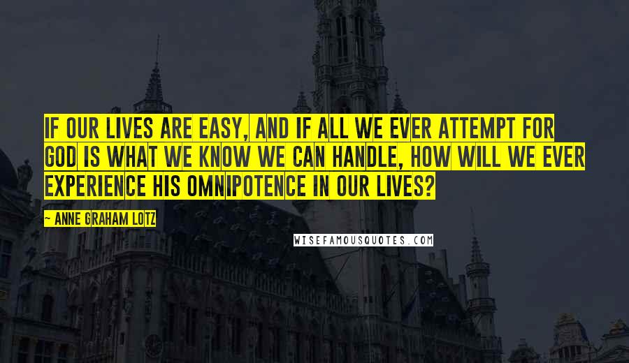 Anne Graham Lotz Quotes: If our lives are easy, and if all we ever attempt for God is what we know we can handle, how will we ever experience His omnipotence in our lives?