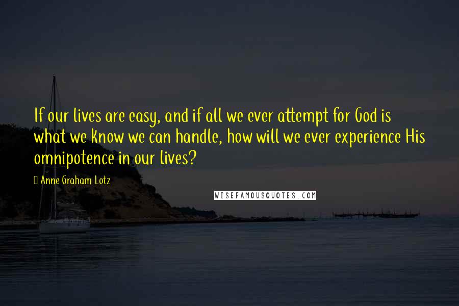 Anne Graham Lotz Quotes: If our lives are easy, and if all we ever attempt for God is what we know we can handle, how will we ever experience His omnipotence in our lives?