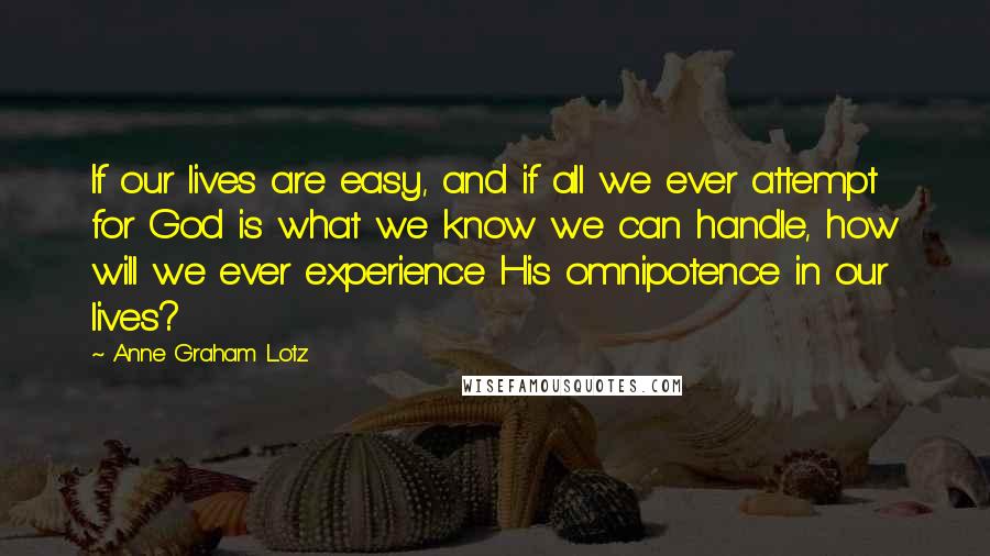 Anne Graham Lotz Quotes: If our lives are easy, and if all we ever attempt for God is what we know we can handle, how will we ever experience His omnipotence in our lives?