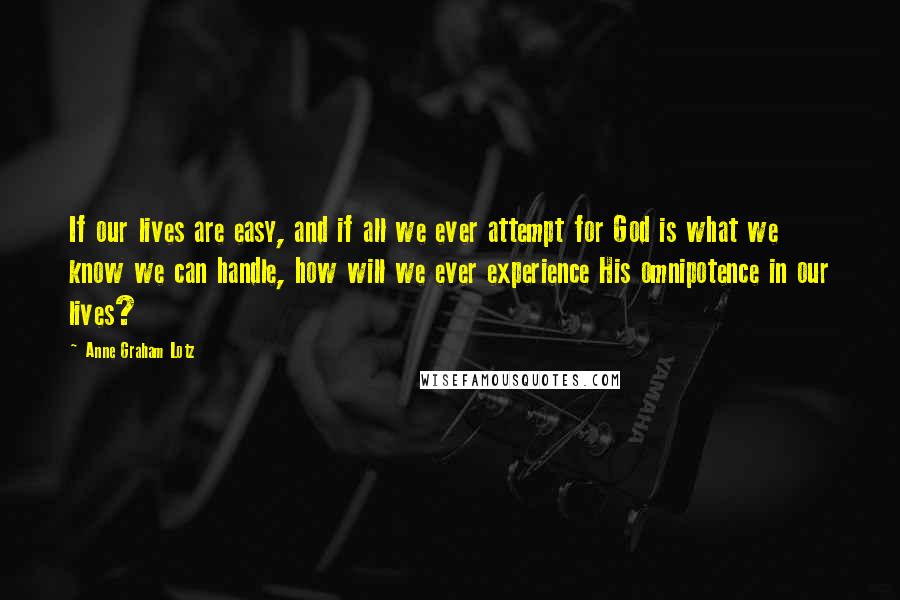 Anne Graham Lotz Quotes: If our lives are easy, and if all we ever attempt for God is what we know we can handle, how will we ever experience His omnipotence in our lives?