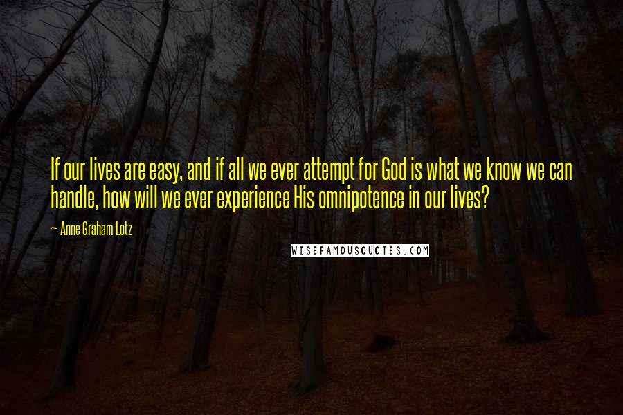 Anne Graham Lotz Quotes: If our lives are easy, and if all we ever attempt for God is what we know we can handle, how will we ever experience His omnipotence in our lives?