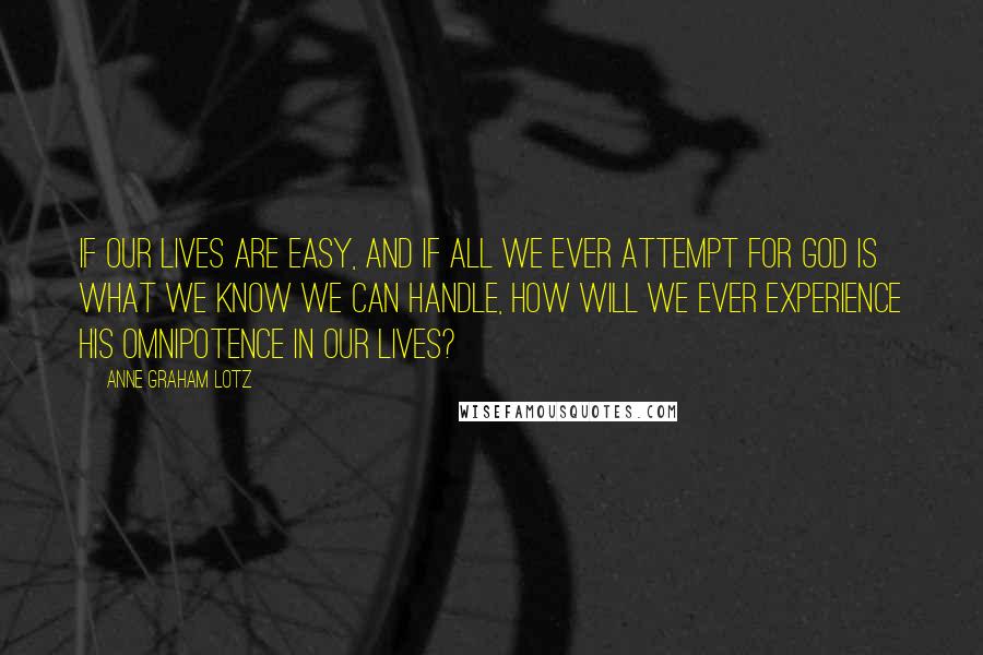 Anne Graham Lotz Quotes: If our lives are easy, and if all we ever attempt for God is what we know we can handle, how will we ever experience His omnipotence in our lives?