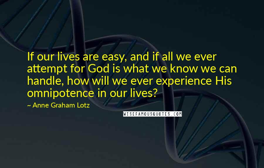 Anne Graham Lotz Quotes: If our lives are easy, and if all we ever attempt for God is what we know we can handle, how will we ever experience His omnipotence in our lives?