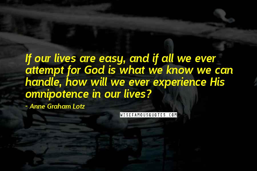 Anne Graham Lotz Quotes: If our lives are easy, and if all we ever attempt for God is what we know we can handle, how will we ever experience His omnipotence in our lives?