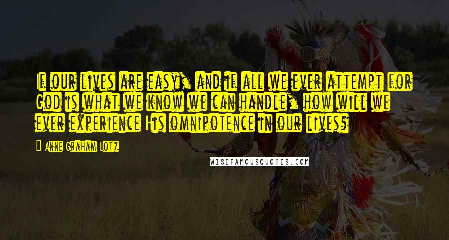 Anne Graham Lotz Quotes: If our lives are easy, and if all we ever attempt for God is what we know we can handle, how will we ever experience His omnipotence in our lives?