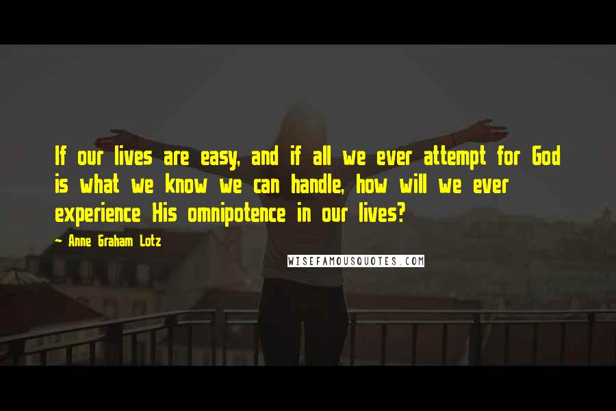 Anne Graham Lotz Quotes: If our lives are easy, and if all we ever attempt for God is what we know we can handle, how will we ever experience His omnipotence in our lives?