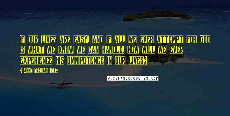 Anne Graham Lotz Quotes: If our lives are easy, and if all we ever attempt for God is what we know we can handle, how will we ever experience His omnipotence in our lives?