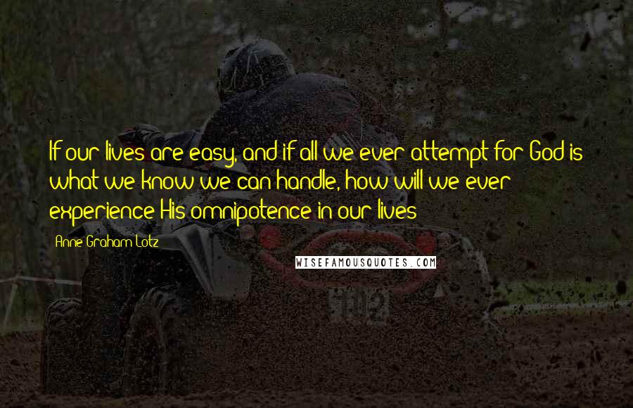 Anne Graham Lotz Quotes: If our lives are easy, and if all we ever attempt for God is what we know we can handle, how will we ever experience His omnipotence in our lives?