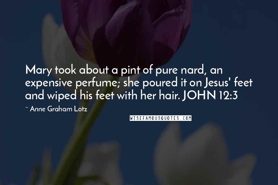 Anne Graham Lotz Quotes: Mary took about a pint of pure nard, an expensive perfume; she poured it on Jesus' feet and wiped his feet with her hair. JOHN 12:3