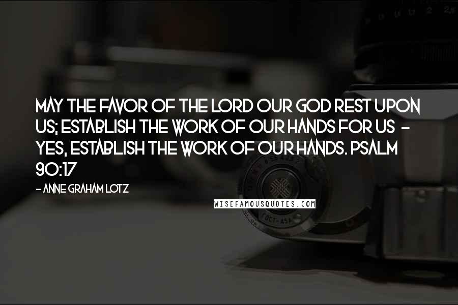 Anne Graham Lotz Quotes: May the favor of the Lord our God rest upon us; establish the work of our hands for us  -  yes, establish the work of our hands. PSALM 90:17