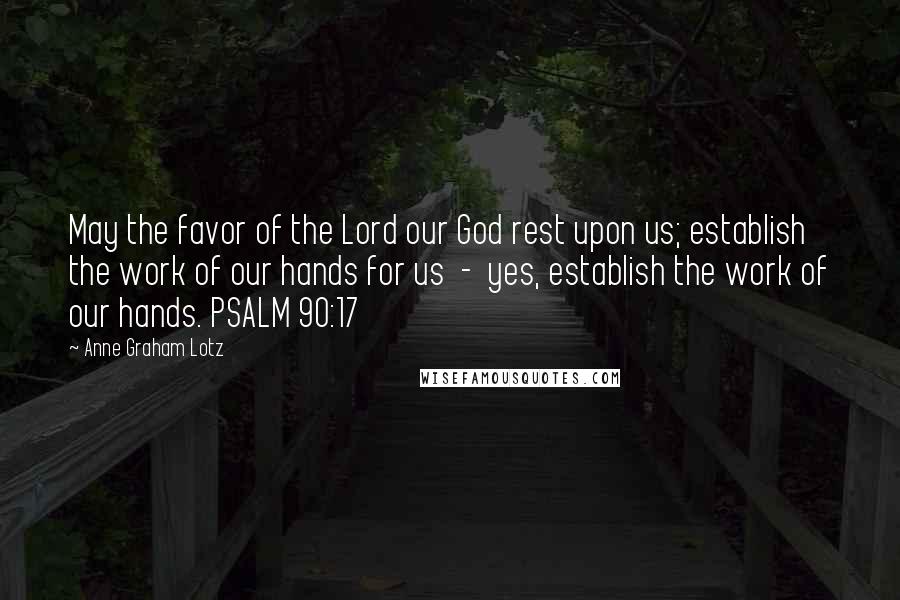 Anne Graham Lotz Quotes: May the favor of the Lord our God rest upon us; establish the work of our hands for us  -  yes, establish the work of our hands. PSALM 90:17