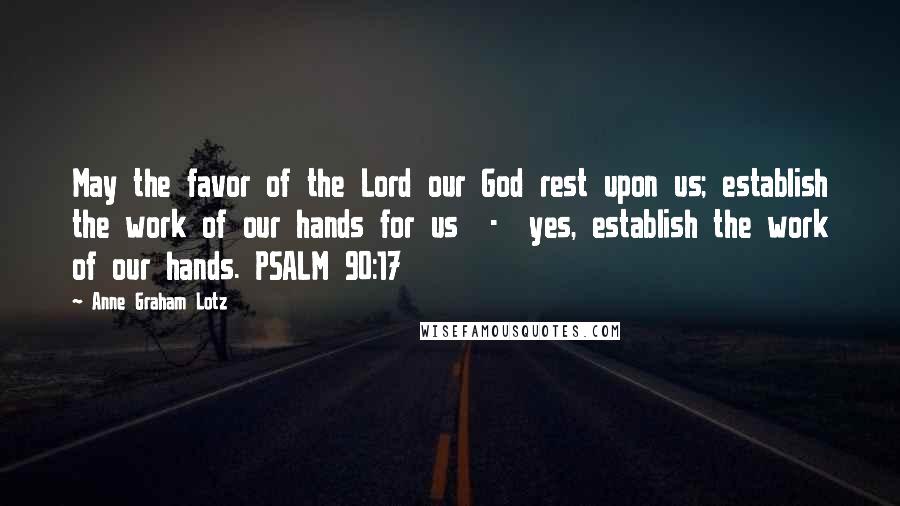 Anne Graham Lotz Quotes: May the favor of the Lord our God rest upon us; establish the work of our hands for us  -  yes, establish the work of our hands. PSALM 90:17