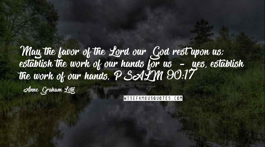 Anne Graham Lotz Quotes: May the favor of the Lord our God rest upon us; establish the work of our hands for us  -  yes, establish the work of our hands. PSALM 90:17