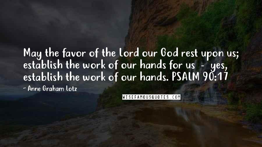 Anne Graham Lotz Quotes: May the favor of the Lord our God rest upon us; establish the work of our hands for us  -  yes, establish the work of our hands. PSALM 90:17