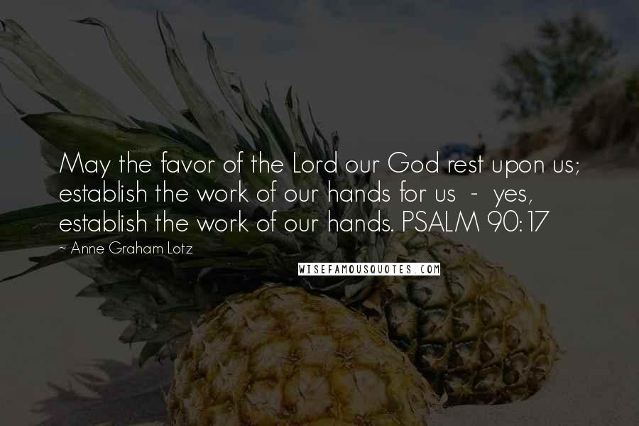 Anne Graham Lotz Quotes: May the favor of the Lord our God rest upon us; establish the work of our hands for us  -  yes, establish the work of our hands. PSALM 90:17