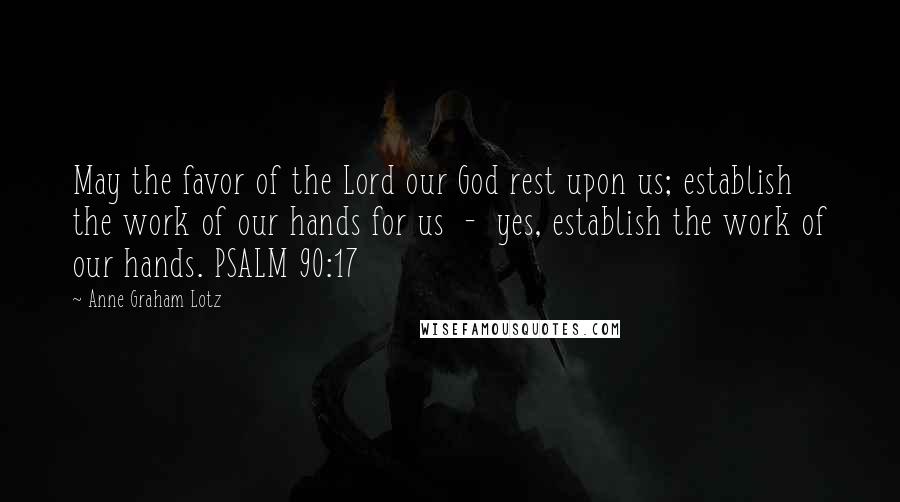 Anne Graham Lotz Quotes: May the favor of the Lord our God rest upon us; establish the work of our hands for us  -  yes, establish the work of our hands. PSALM 90:17