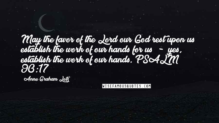 Anne Graham Lotz Quotes: May the favor of the Lord our God rest upon us; establish the work of our hands for us  -  yes, establish the work of our hands. PSALM 90:17