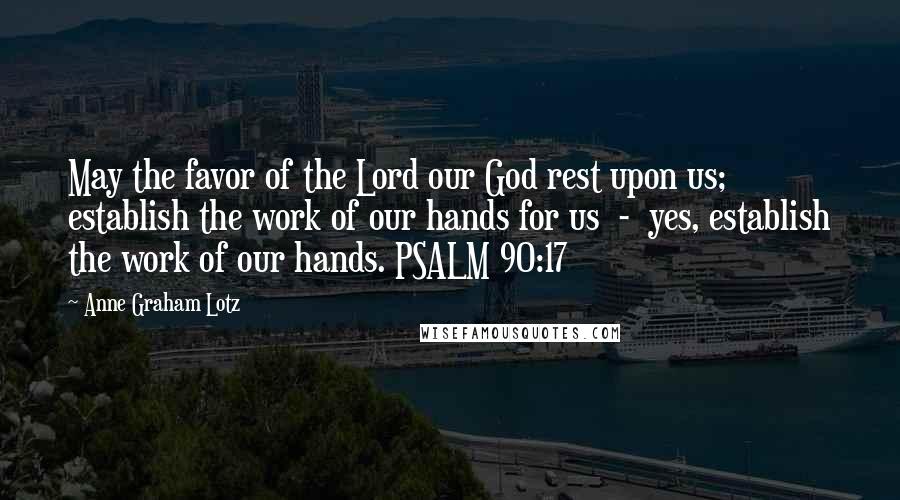 Anne Graham Lotz Quotes: May the favor of the Lord our God rest upon us; establish the work of our hands for us  -  yes, establish the work of our hands. PSALM 90:17