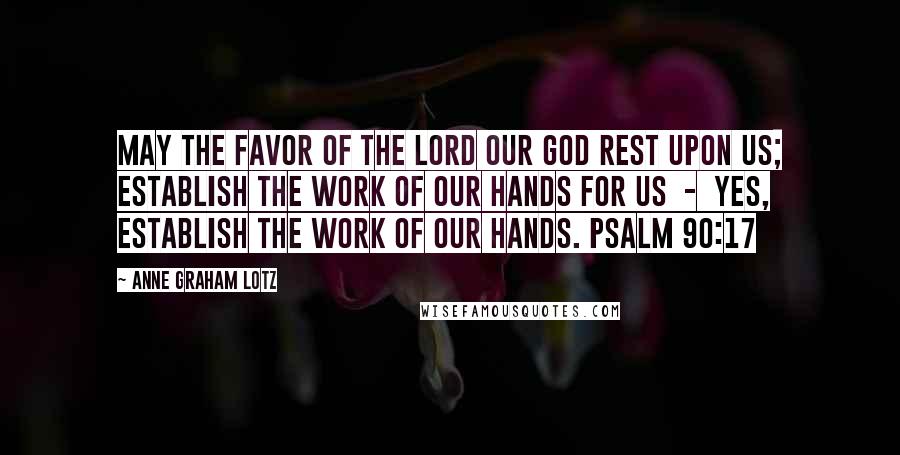 Anne Graham Lotz Quotes: May the favor of the Lord our God rest upon us; establish the work of our hands for us  -  yes, establish the work of our hands. PSALM 90:17