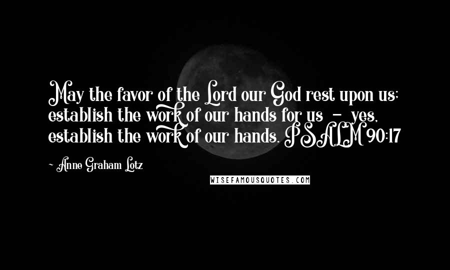 Anne Graham Lotz Quotes: May the favor of the Lord our God rest upon us; establish the work of our hands for us  -  yes, establish the work of our hands. PSALM 90:17