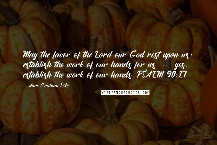 Anne Graham Lotz Quotes: May the favor of the Lord our God rest upon us; establish the work of our hands for us  -  yes, establish the work of our hands. PSALM 90:17