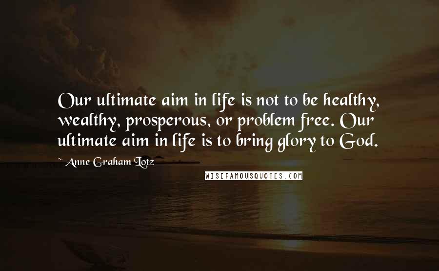 Anne Graham Lotz Quotes: Our ultimate aim in life is not to be healthy, wealthy, prosperous, or problem free. Our ultimate aim in life is to bring glory to God.