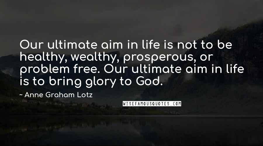 Anne Graham Lotz Quotes: Our ultimate aim in life is not to be healthy, wealthy, prosperous, or problem free. Our ultimate aim in life is to bring glory to God.