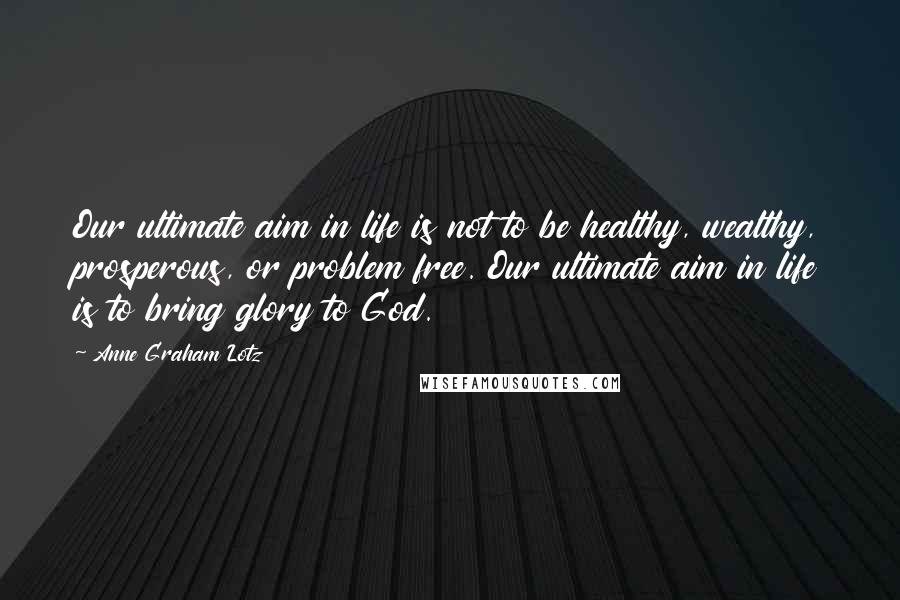 Anne Graham Lotz Quotes: Our ultimate aim in life is not to be healthy, wealthy, prosperous, or problem free. Our ultimate aim in life is to bring glory to God.