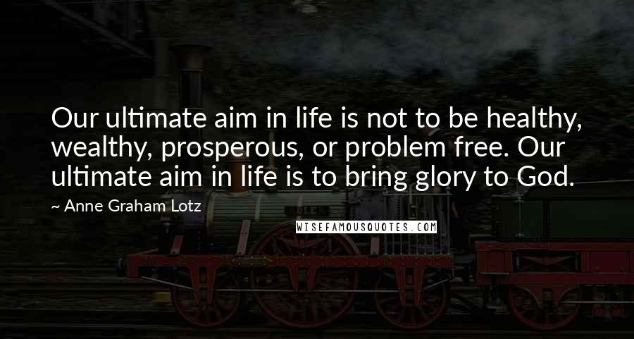 Anne Graham Lotz Quotes: Our ultimate aim in life is not to be healthy, wealthy, prosperous, or problem free. Our ultimate aim in life is to bring glory to God.