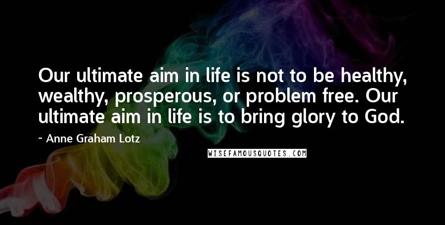 Anne Graham Lotz Quotes: Our ultimate aim in life is not to be healthy, wealthy, prosperous, or problem free. Our ultimate aim in life is to bring glory to God.