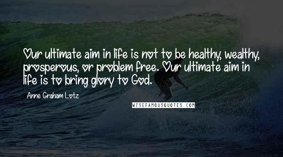 Anne Graham Lotz Quotes: Our ultimate aim in life is not to be healthy, wealthy, prosperous, or problem free. Our ultimate aim in life is to bring glory to God.