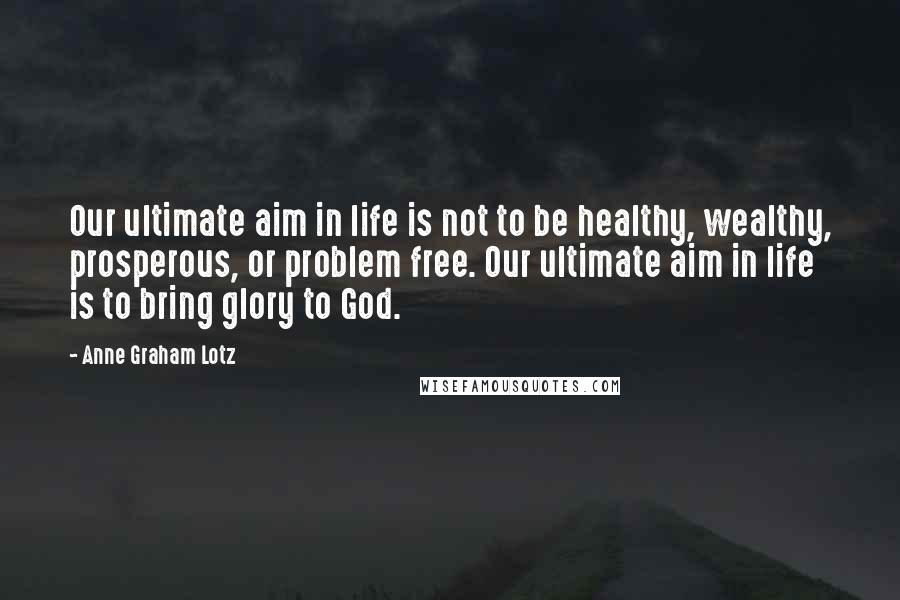 Anne Graham Lotz Quotes: Our ultimate aim in life is not to be healthy, wealthy, prosperous, or problem free. Our ultimate aim in life is to bring glory to God.