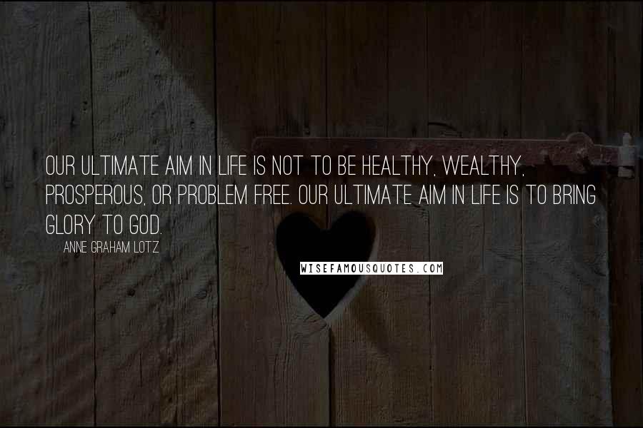 Anne Graham Lotz Quotes: Our ultimate aim in life is not to be healthy, wealthy, prosperous, or problem free. Our ultimate aim in life is to bring glory to God.