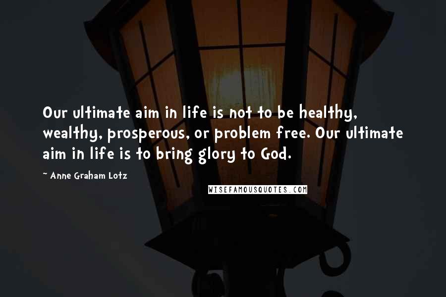 Anne Graham Lotz Quotes: Our ultimate aim in life is not to be healthy, wealthy, prosperous, or problem free. Our ultimate aim in life is to bring glory to God.