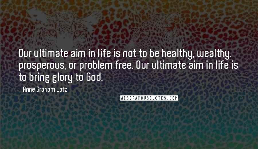 Anne Graham Lotz Quotes: Our ultimate aim in life is not to be healthy, wealthy, prosperous, or problem free. Our ultimate aim in life is to bring glory to God.