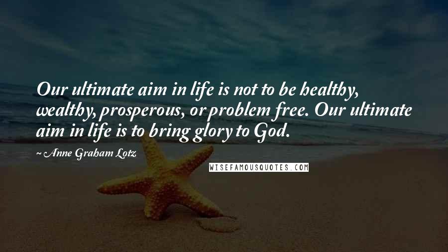 Anne Graham Lotz Quotes: Our ultimate aim in life is not to be healthy, wealthy, prosperous, or problem free. Our ultimate aim in life is to bring glory to God.