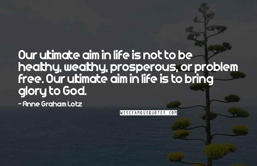 Anne Graham Lotz Quotes: Our ultimate aim in life is not to be healthy, wealthy, prosperous, or problem free. Our ultimate aim in life is to bring glory to God.