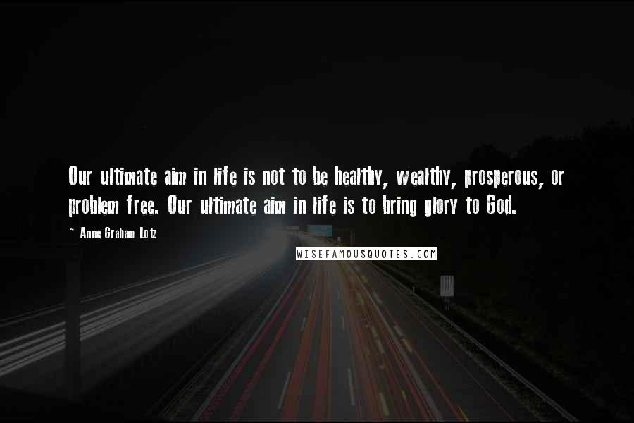 Anne Graham Lotz Quotes: Our ultimate aim in life is not to be healthy, wealthy, prosperous, or problem free. Our ultimate aim in life is to bring glory to God.