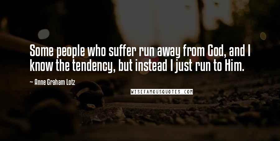 Anne Graham Lotz Quotes: Some people who suffer run away from God, and I know the tendency, but instead I just run to Him.