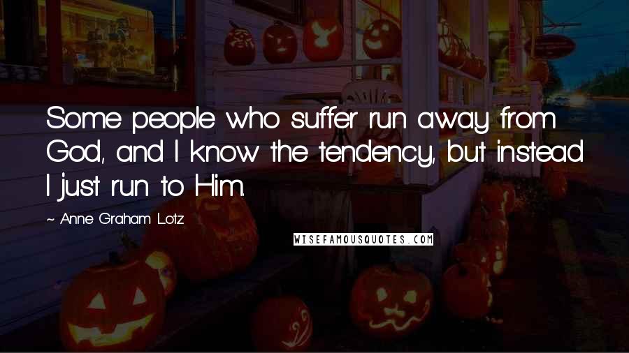 Anne Graham Lotz Quotes: Some people who suffer run away from God, and I know the tendency, but instead I just run to Him.