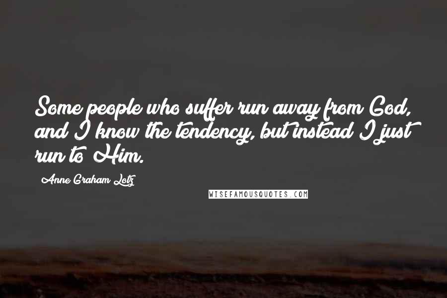 Anne Graham Lotz Quotes: Some people who suffer run away from God, and I know the tendency, but instead I just run to Him.