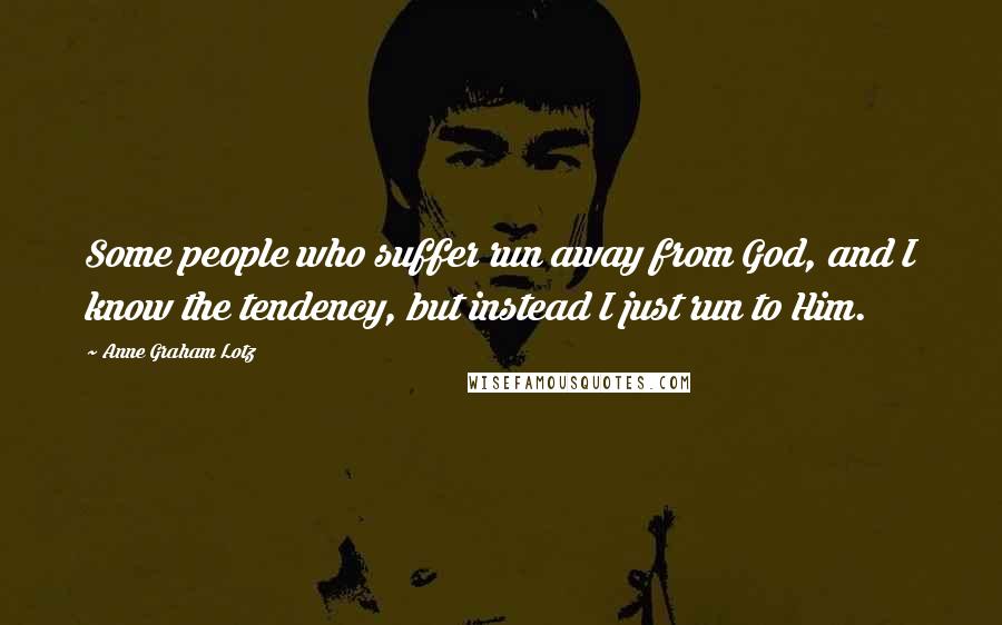 Anne Graham Lotz Quotes: Some people who suffer run away from God, and I know the tendency, but instead I just run to Him.