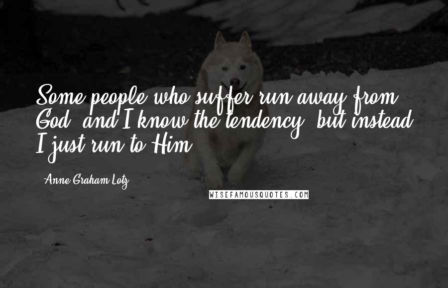 Anne Graham Lotz Quotes: Some people who suffer run away from God, and I know the tendency, but instead I just run to Him.