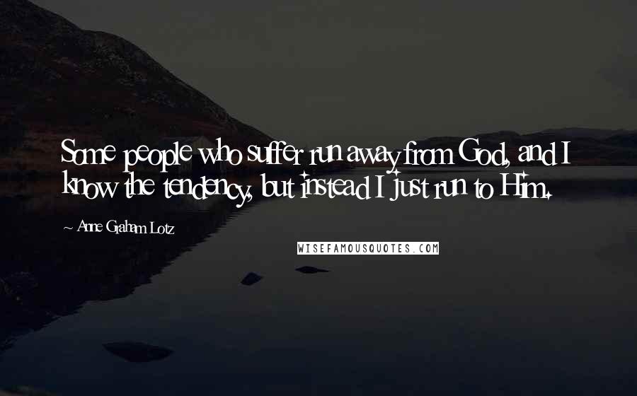 Anne Graham Lotz Quotes: Some people who suffer run away from God, and I know the tendency, but instead I just run to Him.